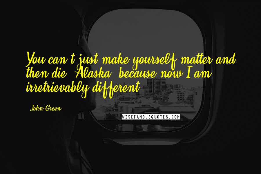 John Green Quotes: You can't just make yourself matter and then die, Alaska, because now I am irretrievably different..