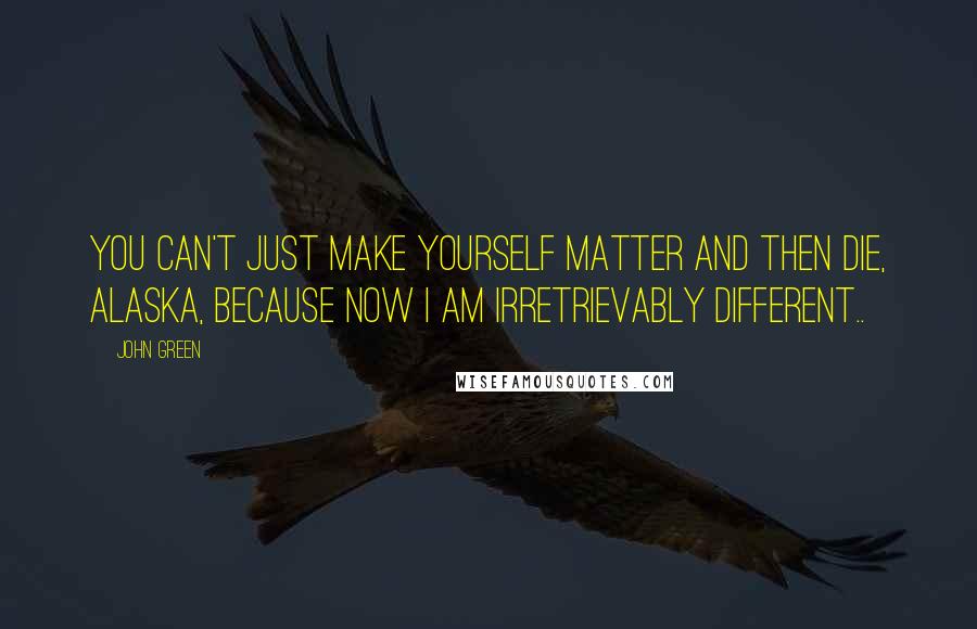 John Green Quotes: You can't just make yourself matter and then die, Alaska, because now I am irretrievably different..