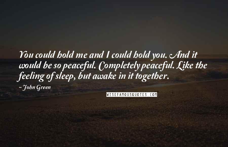 John Green Quotes: You could hold me and I could hold you. And it would be so peaceful. Completely peaceful. Like the feeling of sleep, but awake in it together.