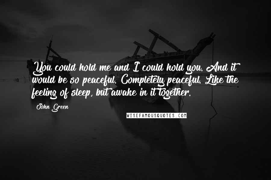 John Green Quotes: You could hold me and I could hold you. And it would be so peaceful. Completely peaceful. Like the feeling of sleep, but awake in it together.