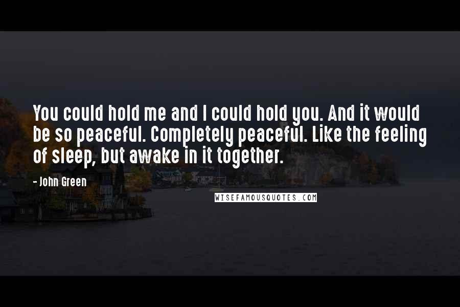 John Green Quotes: You could hold me and I could hold you. And it would be so peaceful. Completely peaceful. Like the feeling of sleep, but awake in it together.