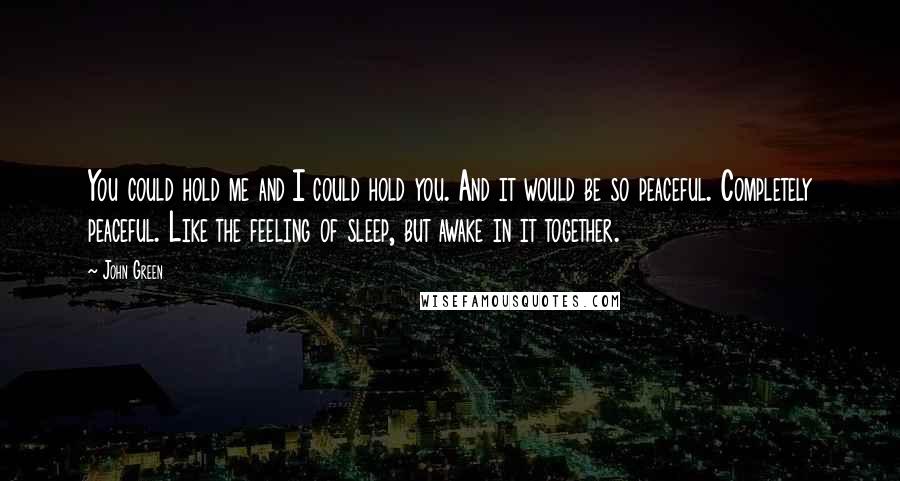 John Green Quotes: You could hold me and I could hold you. And it would be so peaceful. Completely peaceful. Like the feeling of sleep, but awake in it together.