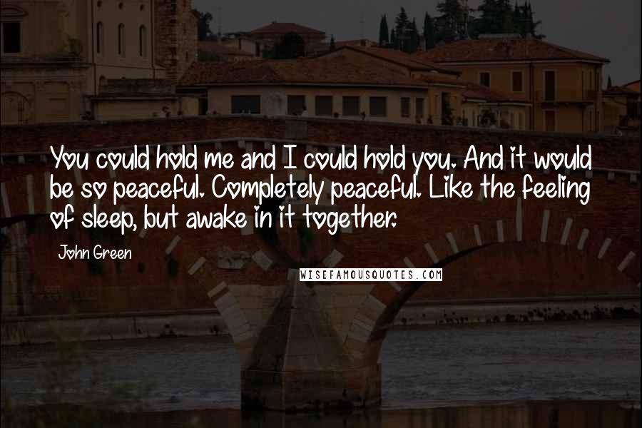 John Green Quotes: You could hold me and I could hold you. And it would be so peaceful. Completely peaceful. Like the feeling of sleep, but awake in it together.