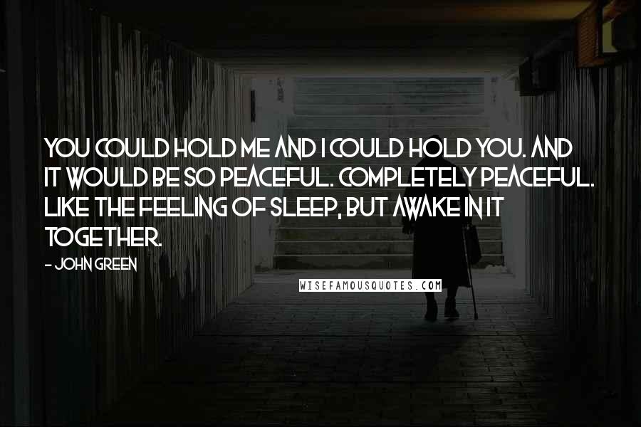 John Green Quotes: You could hold me and I could hold you. And it would be so peaceful. Completely peaceful. Like the feeling of sleep, but awake in it together.