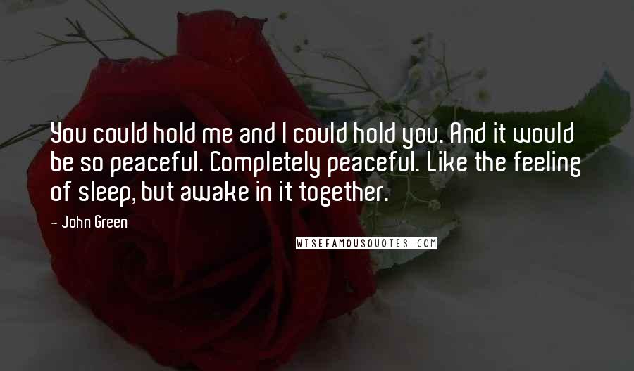 John Green Quotes: You could hold me and I could hold you. And it would be so peaceful. Completely peaceful. Like the feeling of sleep, but awake in it together.