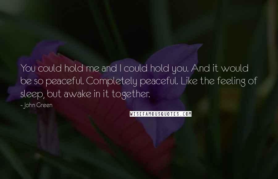 John Green Quotes: You could hold me and I could hold you. And it would be so peaceful. Completely peaceful. Like the feeling of sleep, but awake in it together.