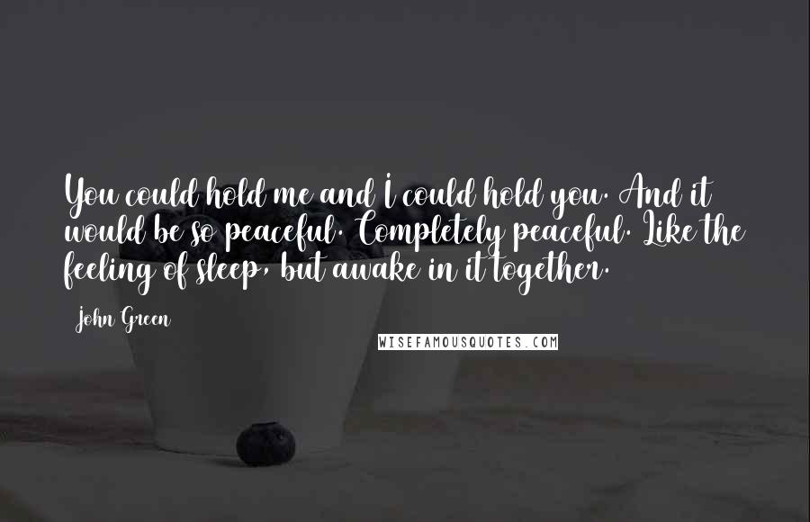 John Green Quotes: You could hold me and I could hold you. And it would be so peaceful. Completely peaceful. Like the feeling of sleep, but awake in it together.