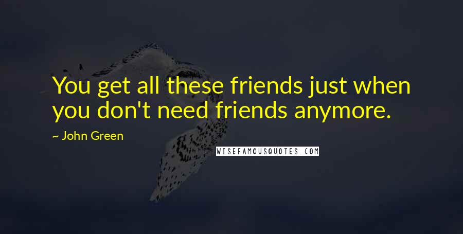 John Green Quotes: You get all these friends just when you don't need friends anymore.