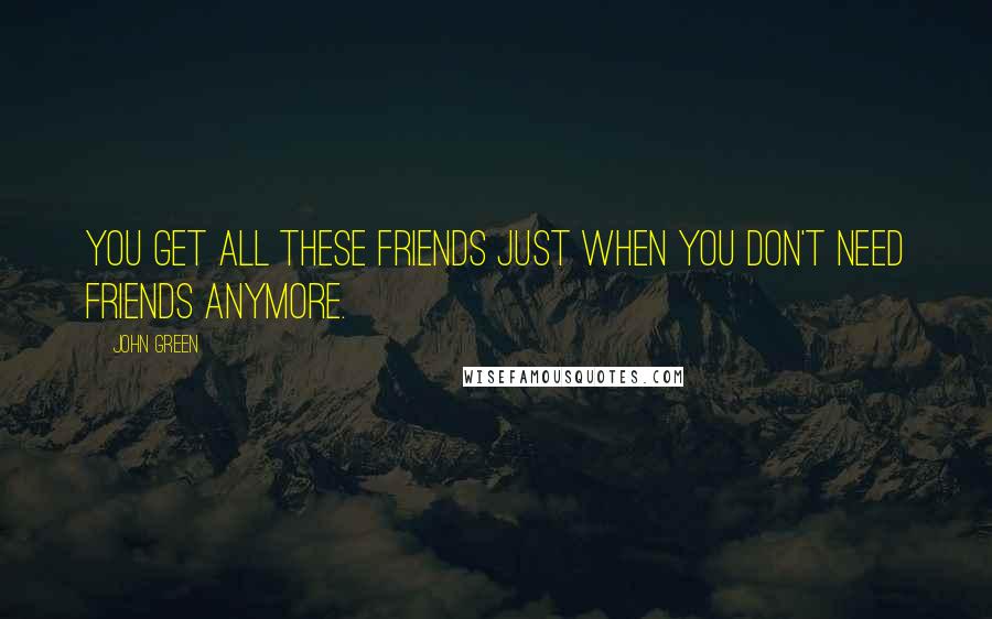 John Green Quotes: You get all these friends just when you don't need friends anymore.