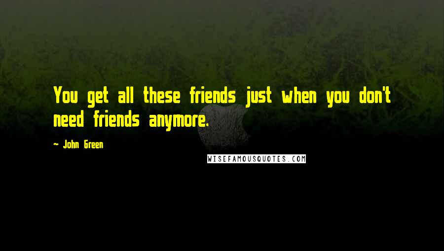 John Green Quotes: You get all these friends just when you don't need friends anymore.