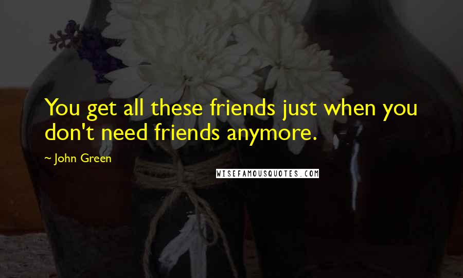 John Green Quotes: You get all these friends just when you don't need friends anymore.