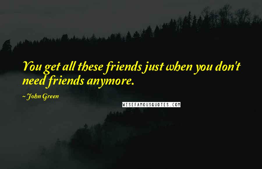 John Green Quotes: You get all these friends just when you don't need friends anymore.