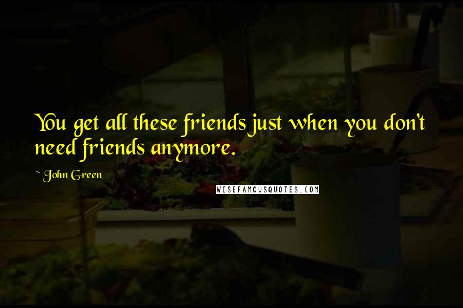 John Green Quotes: You get all these friends just when you don't need friends anymore.