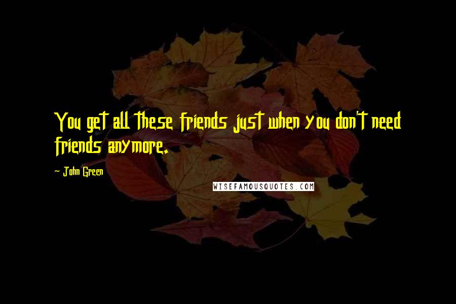 John Green Quotes: You get all these friends just when you don't need friends anymore.