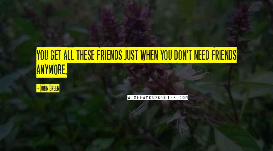 John Green Quotes: You get all these friends just when you don't need friends anymore.