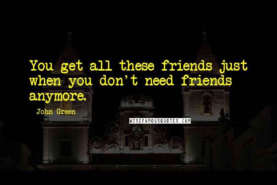 John Green Quotes: You get all these friends just when you don't need friends anymore.