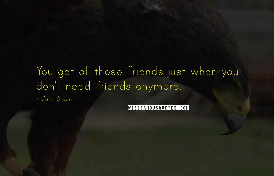 John Green Quotes: You get all these friends just when you don't need friends anymore.
