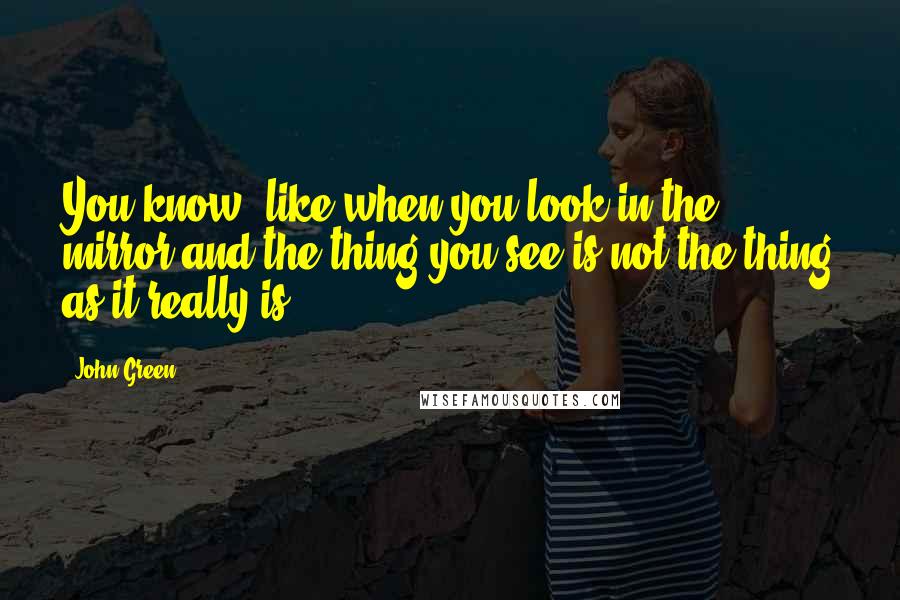 John Green Quotes: You know, like when you look in the mirror and the thing you see is not the thing as it really is.