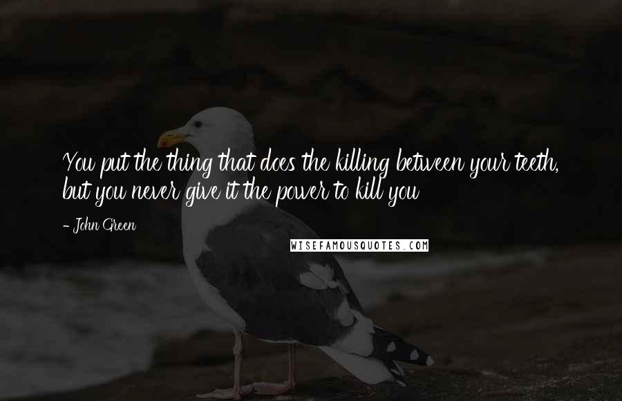 John Green Quotes: You put the thing that does the killing between your teeth, but you never give it the power to kill you