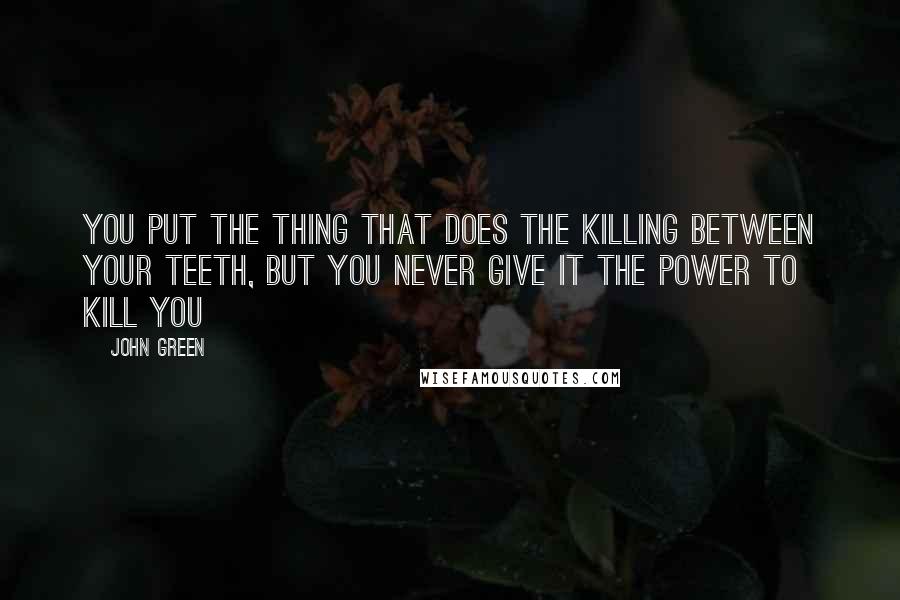 John Green Quotes: You put the thing that does the killing between your teeth, but you never give it the power to kill you