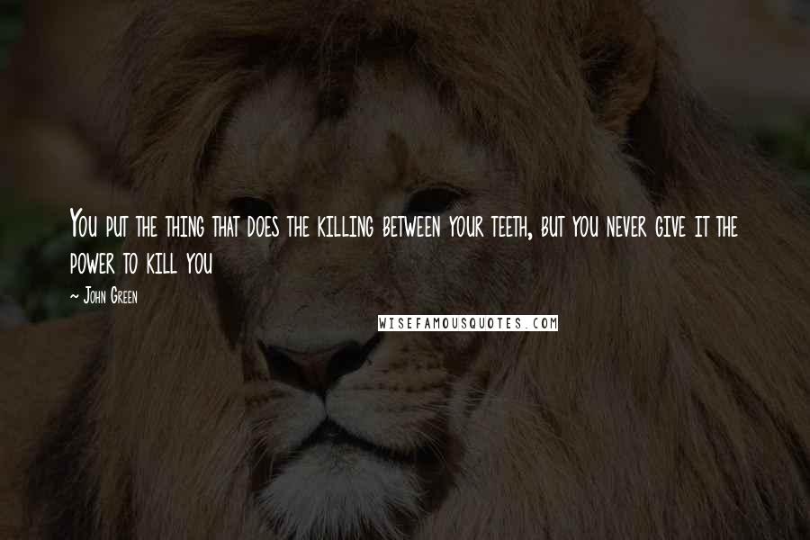 John Green Quotes: You put the thing that does the killing between your teeth, but you never give it the power to kill you