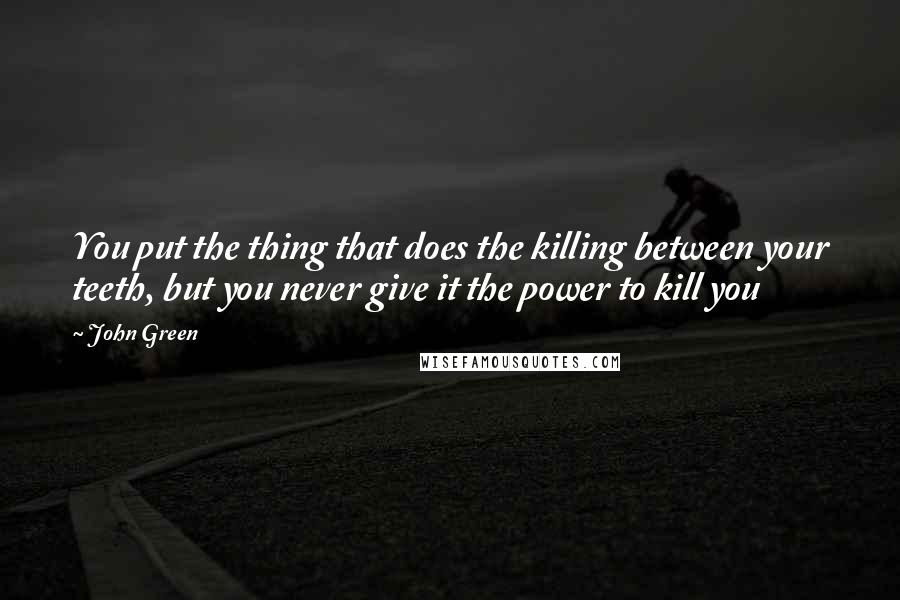 John Green Quotes: You put the thing that does the killing between your teeth, but you never give it the power to kill you