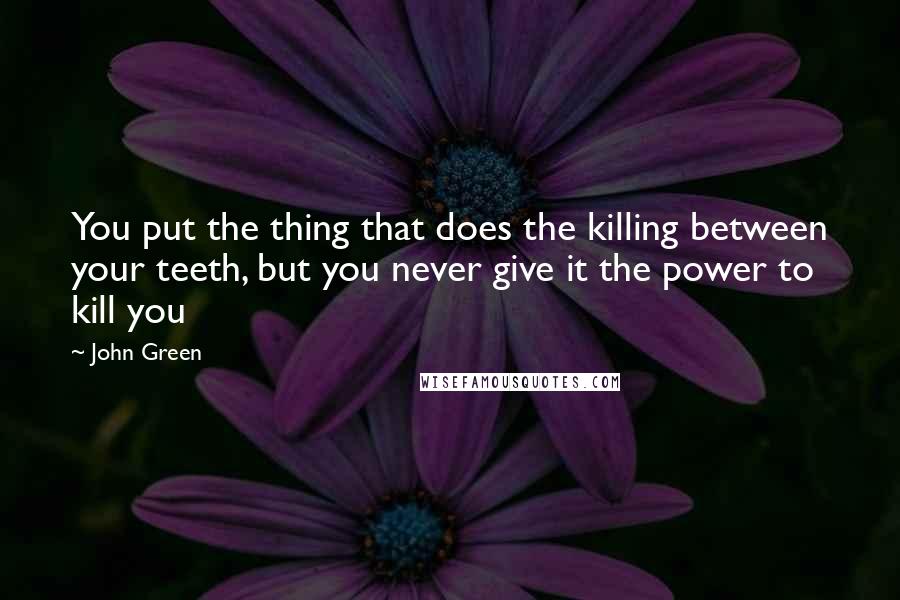 John Green Quotes: You put the thing that does the killing between your teeth, but you never give it the power to kill you