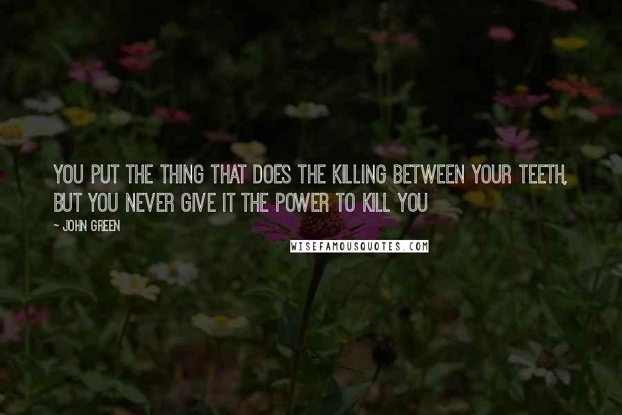 John Green Quotes: You put the thing that does the killing between your teeth, but you never give it the power to kill you