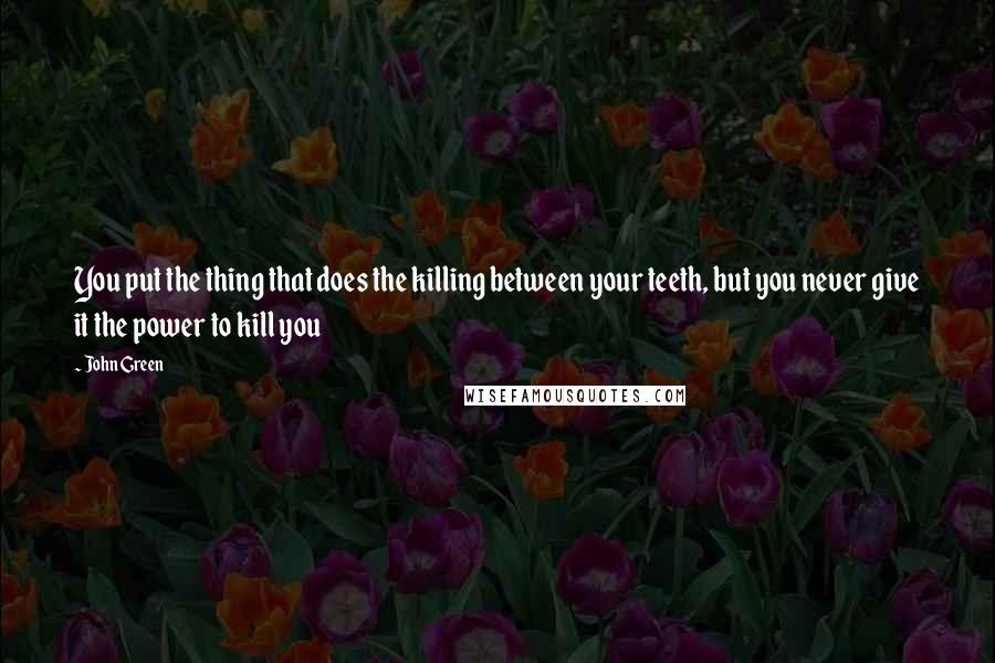 John Green Quotes: You put the thing that does the killing between your teeth, but you never give it the power to kill you