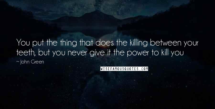 John Green Quotes: You put the thing that does the killing between your teeth, but you never give it the power to kill you
