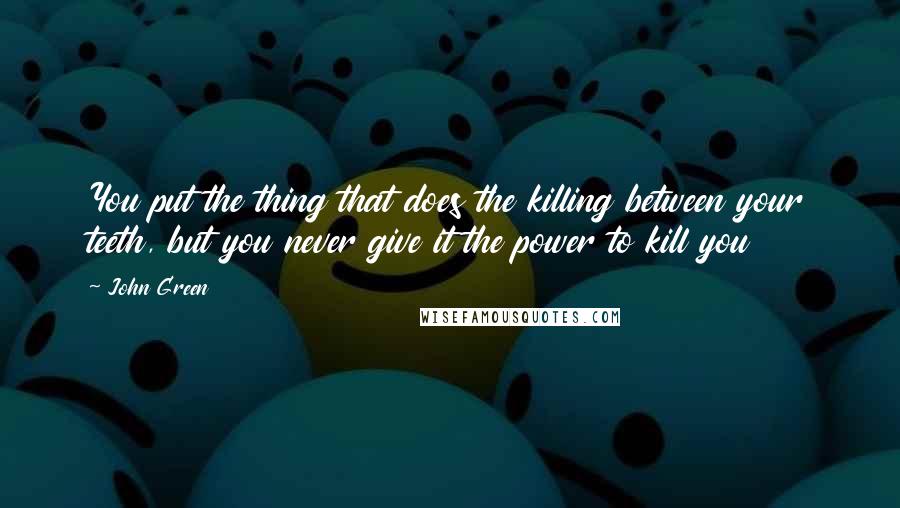 John Green Quotes: You put the thing that does the killing between your teeth, but you never give it the power to kill you