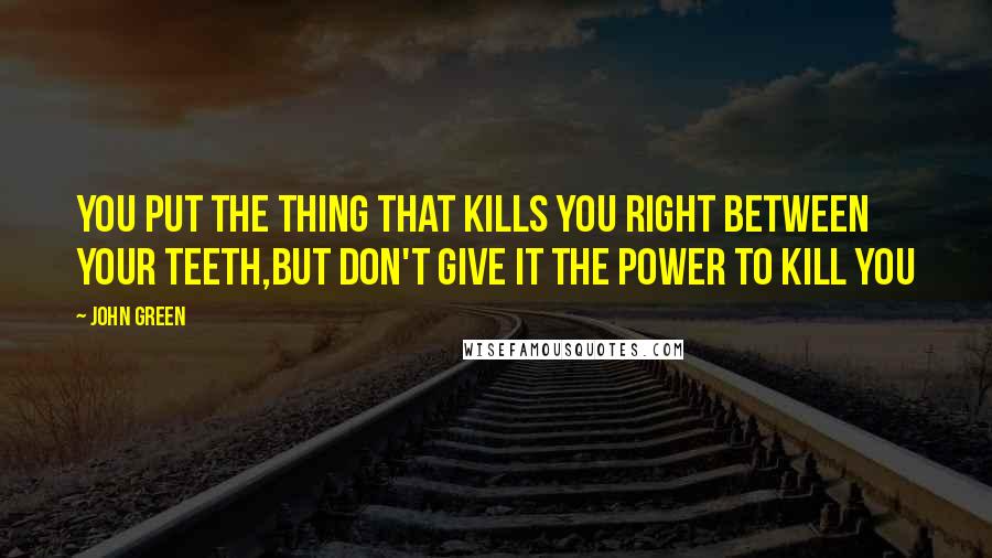 John Green Quotes: You put the thing that kills you right between your teeth,but don't give it the power to kill you