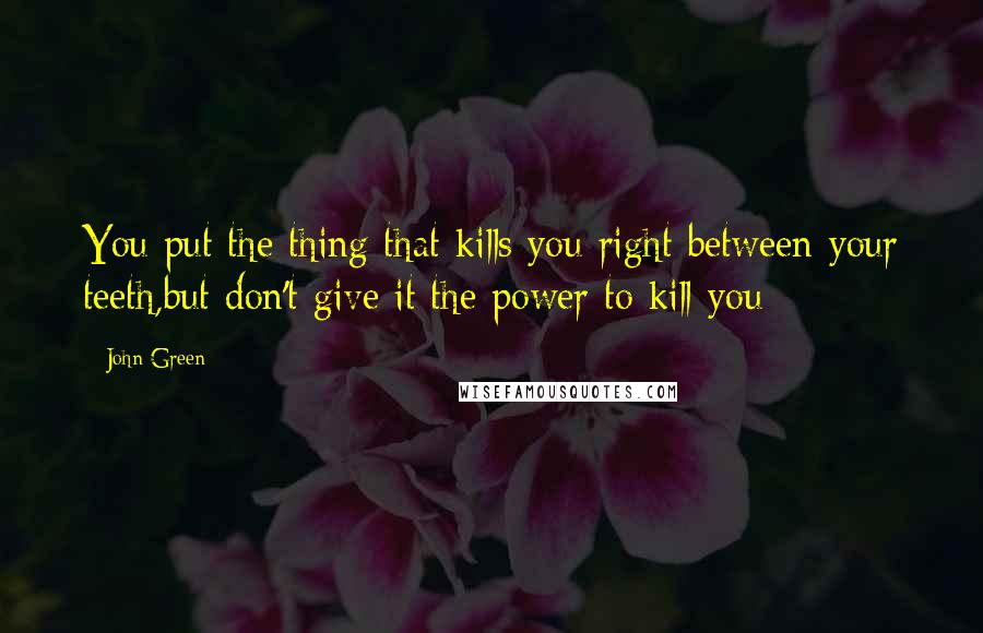 John Green Quotes: You put the thing that kills you right between your teeth,but don't give it the power to kill you