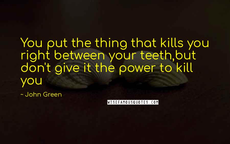 John Green Quotes: You put the thing that kills you right between your teeth,but don't give it the power to kill you