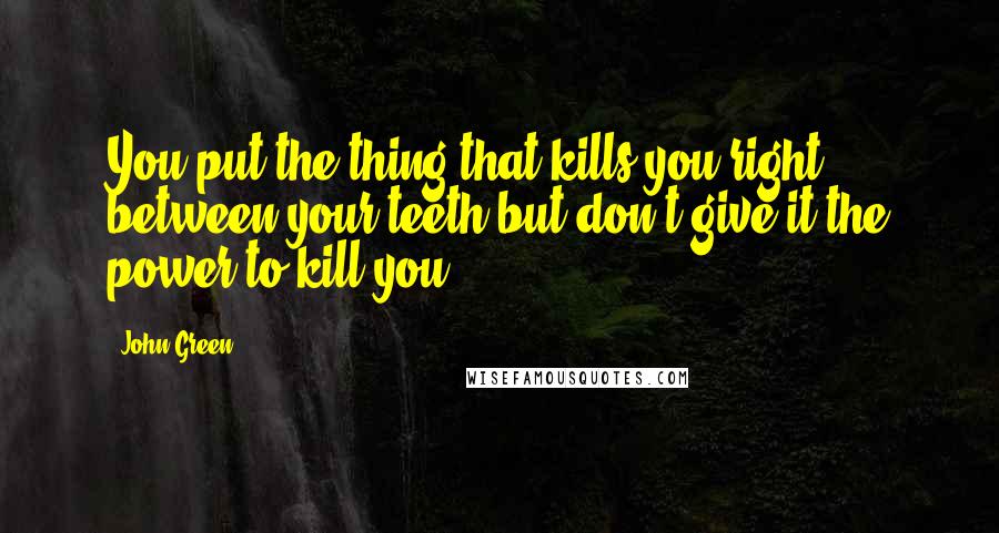 John Green Quotes: You put the thing that kills you right between your teeth,but don't give it the power to kill you