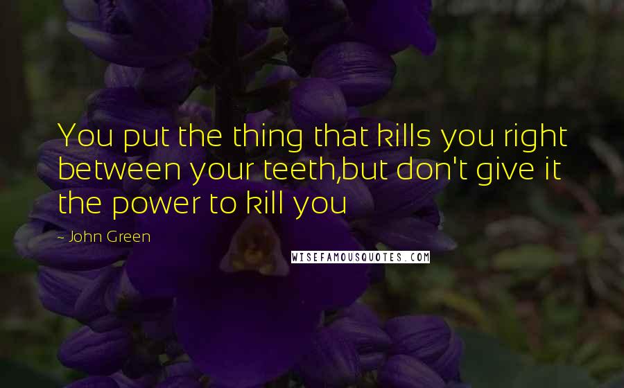 John Green Quotes: You put the thing that kills you right between your teeth,but don't give it the power to kill you