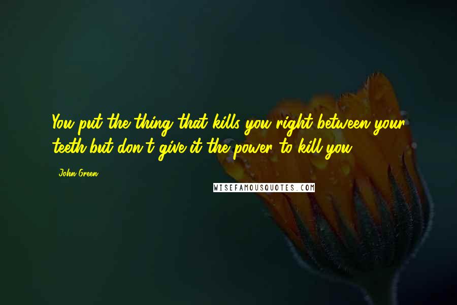John Green Quotes: You put the thing that kills you right between your teeth,but don't give it the power to kill you