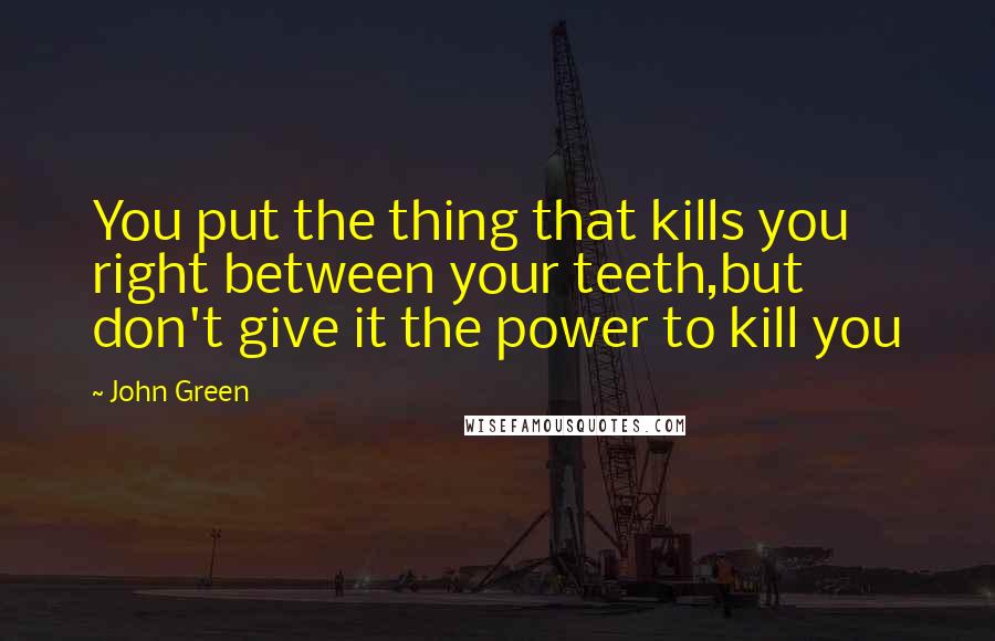 John Green Quotes: You put the thing that kills you right between your teeth,but don't give it the power to kill you