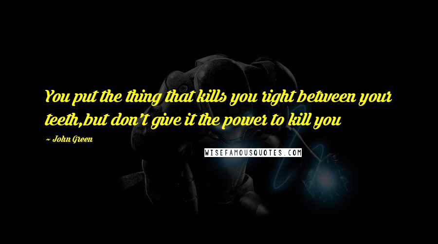 John Green Quotes: You put the thing that kills you right between your teeth,but don't give it the power to kill you
