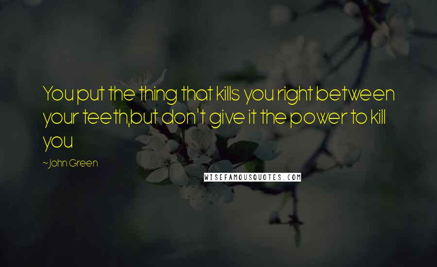 John Green Quotes: You put the thing that kills you right between your teeth,but don't give it the power to kill you