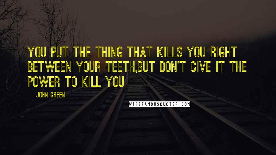 John Green Quotes: You put the thing that kills you right between your teeth,but don't give it the power to kill you
