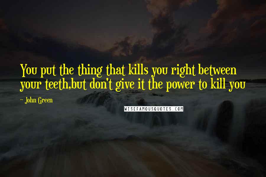 John Green Quotes: You put the thing that kills you right between your teeth,but don't give it the power to kill you