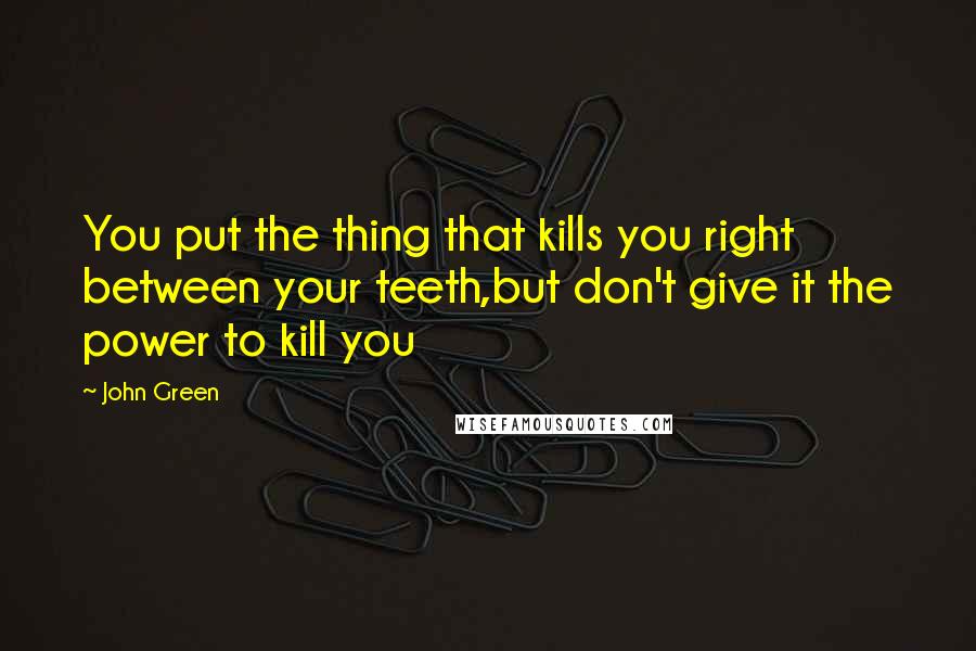 John Green Quotes: You put the thing that kills you right between your teeth,but don't give it the power to kill you