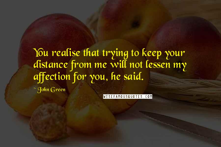 John Green Quotes: You realise that trying to keep your distance from me will not lessen my affection for you, he said.