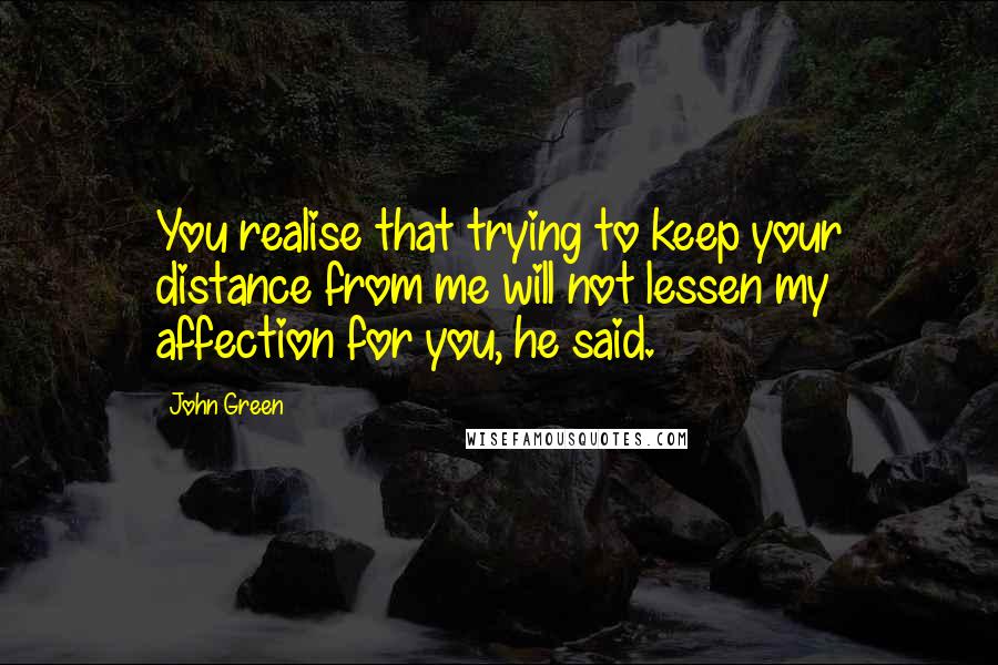 John Green Quotes: You realise that trying to keep your distance from me will not lessen my affection for you, he said.