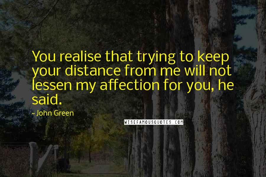 John Green Quotes: You realise that trying to keep your distance from me will not lessen my affection for you, he said.