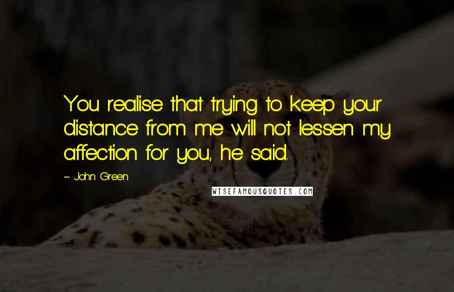 John Green Quotes: You realise that trying to keep your distance from me will not lessen my affection for you, he said.