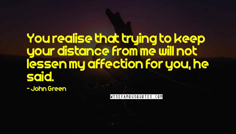 John Green Quotes: You realise that trying to keep your distance from me will not lessen my affection for you, he said.
