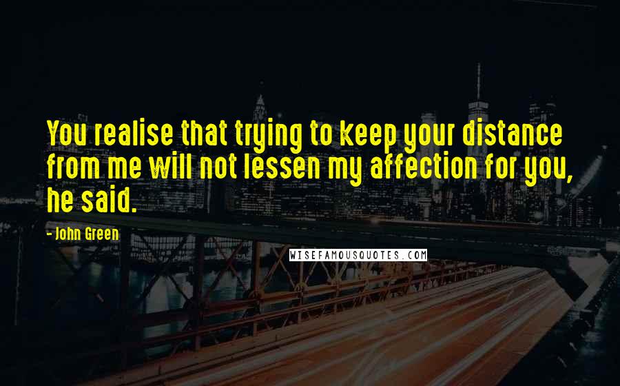 John Green Quotes: You realise that trying to keep your distance from me will not lessen my affection for you, he said.