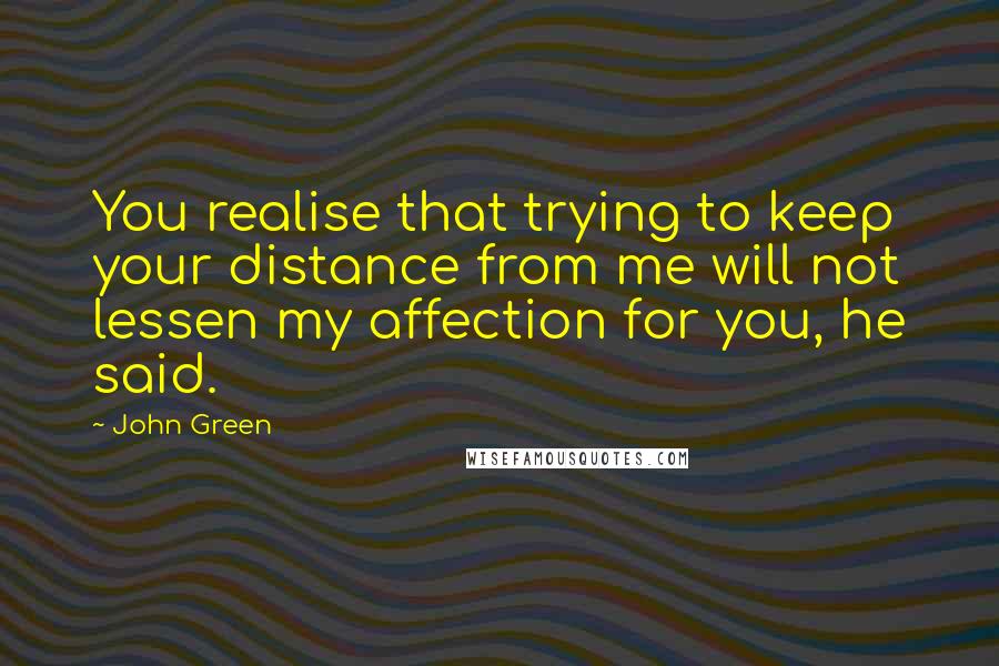 John Green Quotes: You realise that trying to keep your distance from me will not lessen my affection for you, he said.